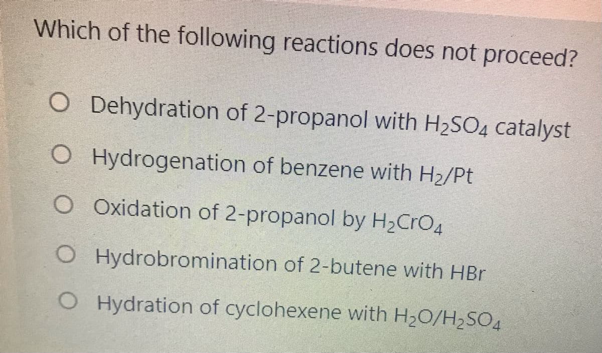 Which of the following reactions does not proceed?
O Dehydration of 2-propanol with H;SO, catalyst
Hydrogenation of benzene with H2/Pt
o Oxidation of 2-propanol by H,Cro
O Hydrobromination of 2-butene with HBr
O Hydration of cyclohexene with H2O/H2SO4
