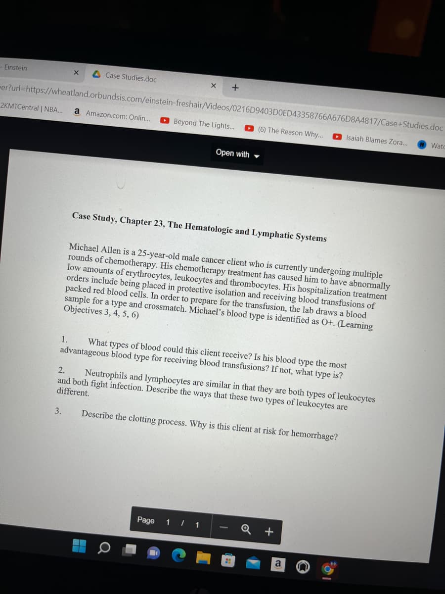 - Einstein
X
Case Studies.doc
+
er?url=https://wheatland.orbundsis.com/einstein-freshair/Videos/0216D9403D0ED43358766A676D8A4817/Case+Studies.doc
2KMTCentral | NBA... a Amazon.com: Onlin...
Beyond The Lights...
(6) The Reason Why...
Isaiah Blames Zora... Wato
Open with
Case Study, Chapter 23, The Hematologic and Lymphatic Systems
Michael Allen is a 25-year-old male cancer client who is currently undergoing multiple
rounds of chemotherapy. His chemotherapy treatment has caused him to have abnormally
low amounts of erythrocytes, leukocytes and thrombocytes. His hospitalization treatment
orders include being placed in protective isolation and receiving blood transfusions of
packed red blood cells. In order to prepare for the transfusion, the lab draws a blood
sample for a type and crossmatch. Michael's blood type is identified as O+. (Learning
Objectives 3, 4, 5, 6)
1. What types of blood could this client receive? Is his blood type the most
advantageous blood type for receiving blood transfusions? If not, what type is?
2.
Neutrophils and lymphocytes are similar in that they are both types of leukocytes
and both fight infection. Describe the ways that these two types of leukocytes are
different.
3.
Describe the clotting process. Why is this client at risk for hemorrhage?
Page
1/1
+
Q
HH
a