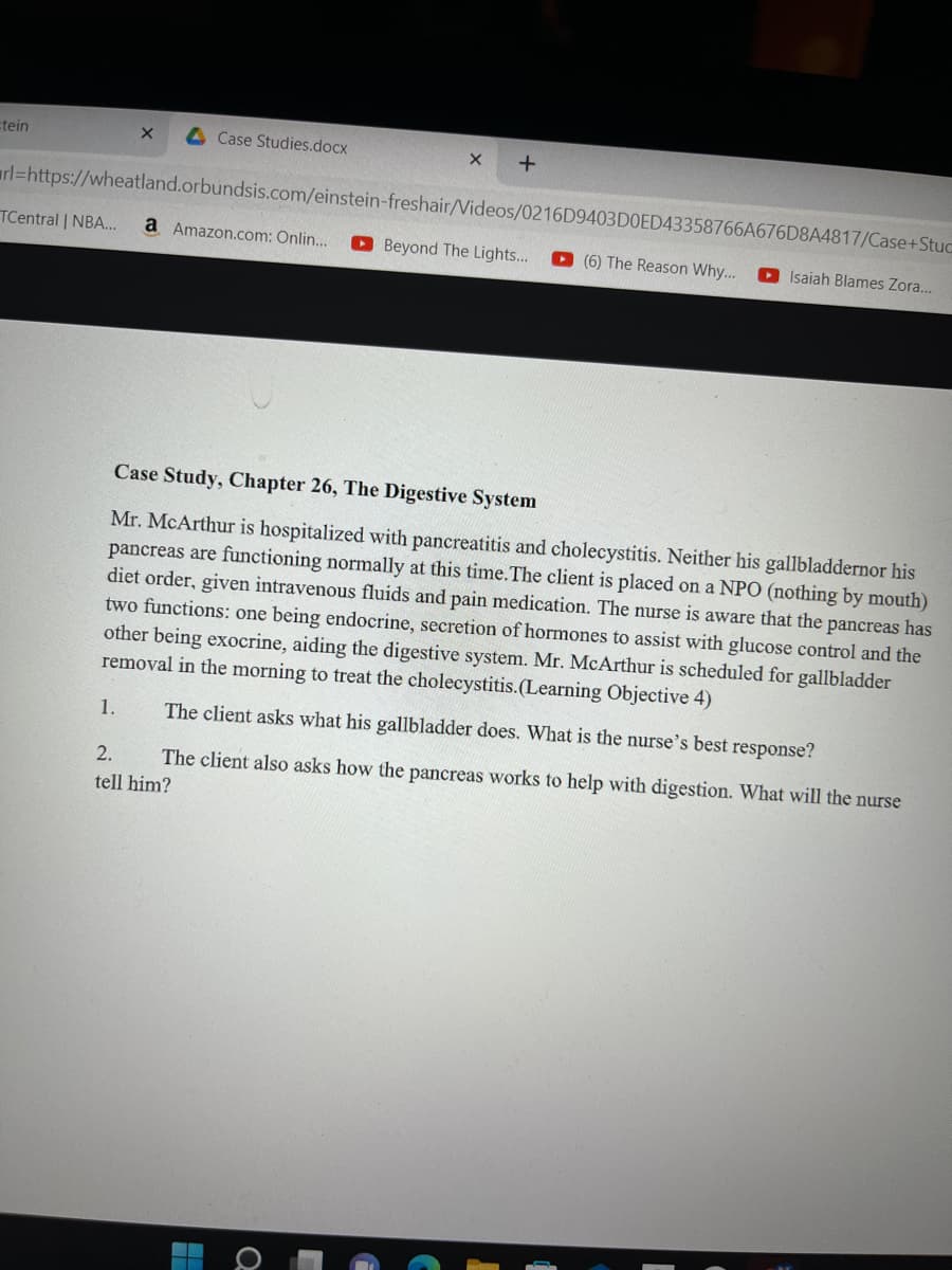 tein
X
Case Studies.docx
X +
rl=https://wheatland.orbundsis.com/einstein-freshair/Videos/0216D9403D0ED43358766A676D8A4817/Case+Stuc
TCentral | NBA... a Amazon.com: Onlin...
(6) The Reason Why... Isaiah Blames Zora...
Beyond The Lights...
Case Study, Chapter 26, The Digestive System
Mr. McArthur is hospitalized with pancreatitis and cholecystitis. Neither his gallbladdernor his
pancreas are functioning normally at this time. The client is placed on a NPO (nothing by mouth)
diet order, given intravenous fluids and pain medication. The nurse is aware that the pancreas has
two functions: one being endocrine, secretion of hormones to assist with glucose control and the
other being exocrine, aiding the digestive system. Mr. McArthur is scheduled for gallbladder
removal in the morning to treat the cholecystitis. (Learning Objective 4)
1.
The client asks what his gallbladder does. What is the nurse's best response?
2.
The client also asks how the pancreas works to help with digestion. What will the nurse
tell him?