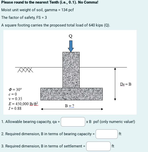 Please round to the nearest Tenth (i.e., 0.1). No Comma!
Moist unit weight of soil, gamma = 134 pcf
The factor of safety, FS = 3
A square footing carries the proposed total load of 640 kips (Q).
XXXX
$ = 30°
c=0
v=0.35
E = 450,000 lb/ft²
I= 0.88
1. Allowable bearing capacity, qa =
B = ?
2. Required dimension, B in terms of bearing capacity =
3. Required dimension, B in terms of settlement =
x B psf (only numeric value!)
D£= B
ft
ft