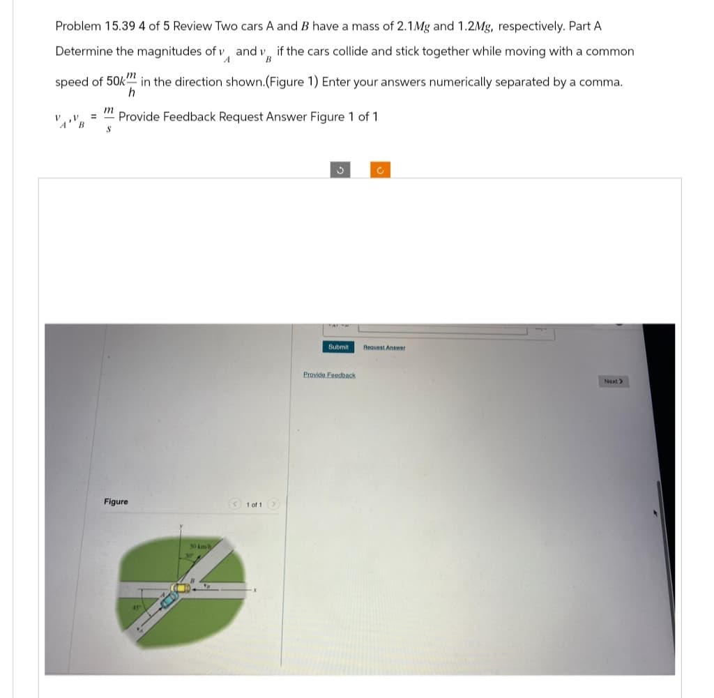 Problem 15.39 4 of 5 Review Two cars A and B have a mass of 2.1Mg and 1.2Mg, respectively. Part A
Determine the magnitudes of vand v if the cars collide and stick together while moving with a common
A
B
speed of 50km
in the direction shown. (Figure 1) Enter your answers numerically separated by a comma.
h
Provide Feedback Request Answer Figure 1 of 1
V
A B
=
m
S
Figure
45
50 km/h
< 1 of 1 >
3
Submit
Provide Feedback
c
Request Answer
Next >