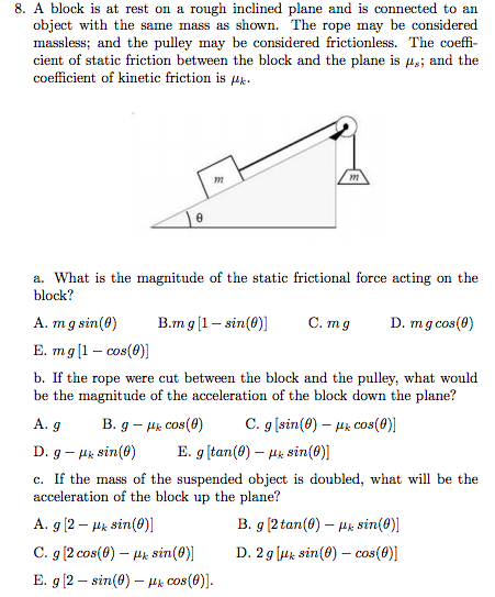 8. A block is at rest on a rough inclined plane and is connected to an
object with the same mass as shown. The rope may be considered
massless; and the pulley may be considered frictionless. The coeffi-
cient of static friction between the block and the plane is us; and the
coefficient of kinetic friction is k
0
A. g
D. g - Hk sin(0)
m
a. What is the magnitude of the static frictional force acting on the
block?
B.m g [1 - sin(0)]
C. mg
D. mg cos(0)
B. g - Hk cos(0)
A. m g sin(0)
E. mg [1 - cos(0)]
b. If the rope were cut between the block and the pulley, what would
be the magnitude of the acceleration of the block down the plane?
C. g [sin(0) - μ cos(0)]
sin(0)]
c. If the mass of the suspended object is doubled, what will be the
acceleration of the block up the plane?
B. g [2 tan(0) - uk sin(0)]
D. 2g [μ sin(0) - cos(0)]
m
E. g [tan (0)
A. g [2 - μk sin(0)]
C. g [2 cos(0) - μ sin(0)]
E. g [2 sin(0) Hk Cos (0)].
-
