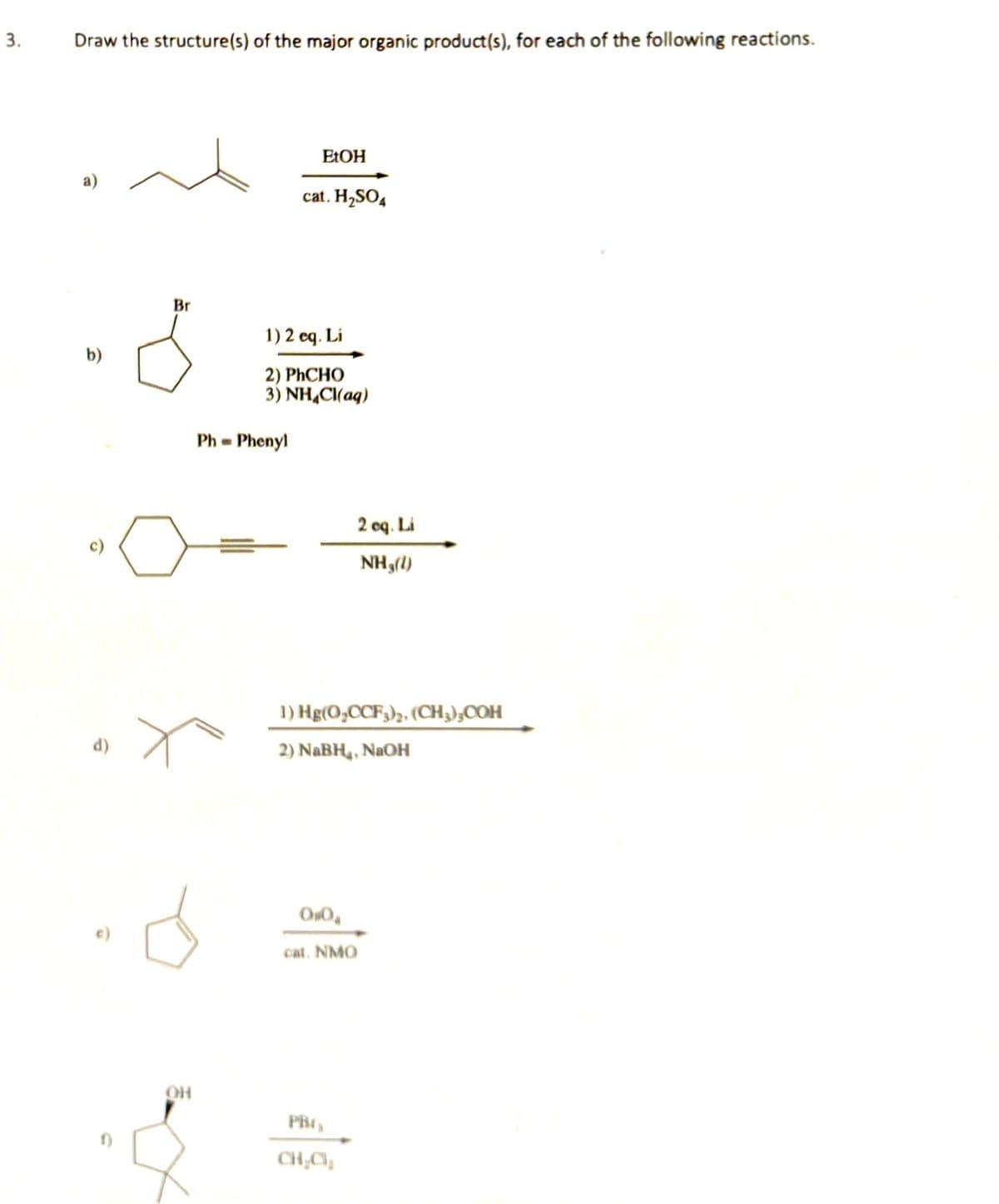 3.
Draw the structure(s) of the major organic product(s), for each of the following reactions.
ELOH
cat. H,SO,
Br
1) 2 eq. Li
b)
2) PHCHO
3) NH,C(ag)
Ph = Phenyl
2 oq. Li
c)
NH,(1)
1) Hg(O,CCF3)z, (CH,);COH
d)
2) NABH,, NAOH
cat. NMO
CH;C),
