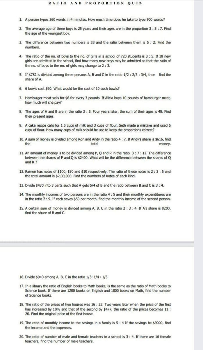 RATIO AND PROPORTION QUIZ
1. A person types 360 words in 4 minutes. How much time does he take to type 900 words?
2. The average age of three boys is 25 years and their ages are in the proportion 3:5:7. Find
the age of the youngest boy.
3. The difference between two numbers is 33 and the ratio between them is 5: 2. Find the
numbers.
4. The ratio of the no. of boys to the no. of girls in a school of 720 students is 3:5. If 18 new
girls are admitted in the school, find how many new boys may be admitted so that the ratio of
the no. of boys to the no. of girls may change to 2:3.
5. If $782 is divided among three persons A, B and C in the ratio 1/2: 2/3: 3/4, then find the
share of A.
6. 6 bowls cost $90. What would be the cost of 10 such bowls?
7. Hamburger meat sells for $6 for every 3 pounds. If Alicia buys 10 pounds of hamburger meat,
how much will she pay?
8. The ages of A and B are in the ratio 3 : 5. Four years later, the sum of their ages is 48. Find
their present ages.
9. A cake recipe calls for 1.5 cups of milk and 3 aups of flour. Seth made a mistake and used 5
cups of flour. How many cups of milk should he use to keep the proportions correct?
10. A sum of money is divided among Ron and Andy in the ratio 4:7. If Andy's share is $616, find
total
the
money.
11. An amount of money is to be divided among P, Q and R in the ratio 3:7:12. The difference
between the shares of P and Q is $2400. What will be the difference between the shares of Q
and R ?
12. Ramon has notes of $100, $50 and $10 respectively. The ratio of these notes is 2:3:5 and
the total amount is $2,00,000. Find the numbers of notes of each kind.
13. Divide $430 into 3 parts such that A gets 5/4 of B and the ratio between B and C is 3:4.
14. The monthly incomes of two persons are in the ratio 4:5 and their monthly expenditures are
in the ratio 7:9. If each saves $50 per month, find the monthly income of the second person.
15. A certain sum of money is divided among A, B, C in the ratio 2:3:4. If A's share is $200,
find the share of B and C.
16. Divide $940 among A, B, C in the ratio 1/3: 1/4 : 1/5
17. In a library the ratio of English books to Math books, is the same as the ratio of Math books to
Science book. If there are 1200 books on English and 1800 books on Math, find the number
of Science books.
18. The ratio of the prices of two houses was 16 : 23. Two years later when the price of the first
has increased by 10% and that of the second by $477, the ratio of the prices becomes 11:
20. Find the original price of the first house.
19. The ratio of monthly income to the savings in a family is 5:4 If the savings be $9000, find
the income and the expenses.
20. The ratio of number of male and female teachers in a school is 3: 4. If there are 16 female
teachers, find the number of male teachers.
