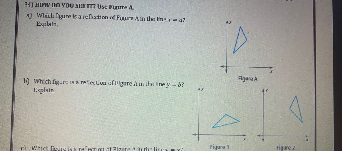 34) HOW DO YOU SEE IT? Use Figure A.
a) Which figure is a reflection of Figure A in the line x = a?
Explain.
b) Which figure is a reflection of Figure A in the line y = b?
Explain.
c) Which figure is a reflection of Figure A in the line y = r?
Figure 1
Figure A
Figure 2
X