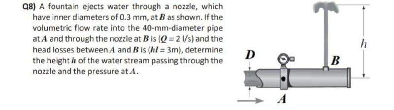 Q8) A fountain ejects water through a nozzle, which
have inner diameters of 0.3 mm, at B as shown. If the
volumetric flow rate into the 40-mm-diameter pipe
at A and through the nozzle at B is (Q = 2 1/s) and the
head losses between A and B is (hl = 3m), determine
the height h of the water stream passing through the
nozzle and the pressure at A.
D
A
