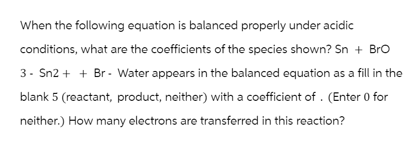 When the following equation is balanced properly under acidic
conditions, what are the coefficients of the species shown? Sn + Bro
3 Sn2Br - Water appears in the balanced equation as a fill in the
blank 5 (reactant, product, neither) with a coefficient of. (Enter 0 for
neither.) How many electrons are transferred in this reaction?