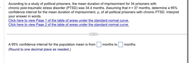 According to a study of political prisoners, the mean duration of imprisonment for 34 prisoners with
chronic post-traumatic stress disorder (PTSD) was 34.4 months. Assuming that o=37 months, determine a 95%
confidence interval for the mean duration of imprisonment, μ, of all political prisoners with chronic PTSD. Interpret
your answer in words.
Click here to view Page 1 of the table of areas under the standard normal curve.
Click here to view Page 2 of the table of areas under the standard normal curve.
A 95% confidence interval for the population mean is from
(Round to one decimal place as needed.)
months to
months.