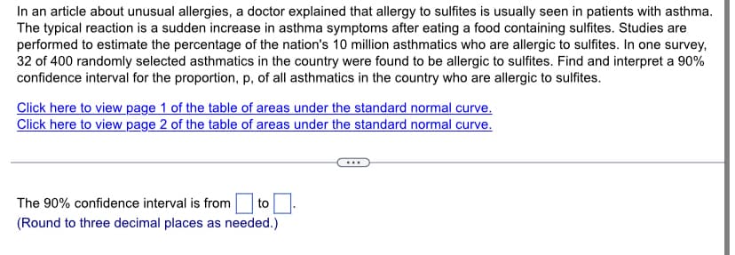 In an article about unusual allergies, a doctor explained that allergy to sulfites is usually seen in patients with asthma.
The typical reaction is a sudden increase in asthma symptoms after eating a food containing sulfites. Studies are
performed to estimate the percentage of the nation's 10 million asthmatics who are allergic to sulfites. In one survey,
32 of 400 randomly selected asthmatics in the country were found to be allergic to sulfites. Find and interpret a 90%
confidence interval for the proportion, p, of all asthmatics in the country who are allergic to sulfites.
Click here to view page 1 of the table of areas under the standard normal curve.
Click here to view page 2 of the table of areas under the standard normal curve.
to
The 90% confidence interval is from
(Round to three decimal places as needed.)