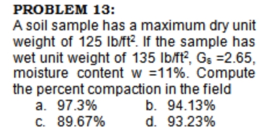 PROBLEM 13:
A soil sample has a maximum dry unit
weight of 125 Ib/ft?. If the sample has
wet unit weight of 135 Ib/ft?, Gs =2.65,
moisture content w =11%. Compute
the percent compaction in the field
a. 97.3%
C. 89.67%
b. 94.13%
d. 93.23%

