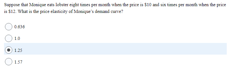 Suppose that Monique eats lobster eight times per month when the price is $10 and six times per month when the price
is $12. What is the price elasticity of Monique's demand curve?
0.636
1.0
1.25
1.57