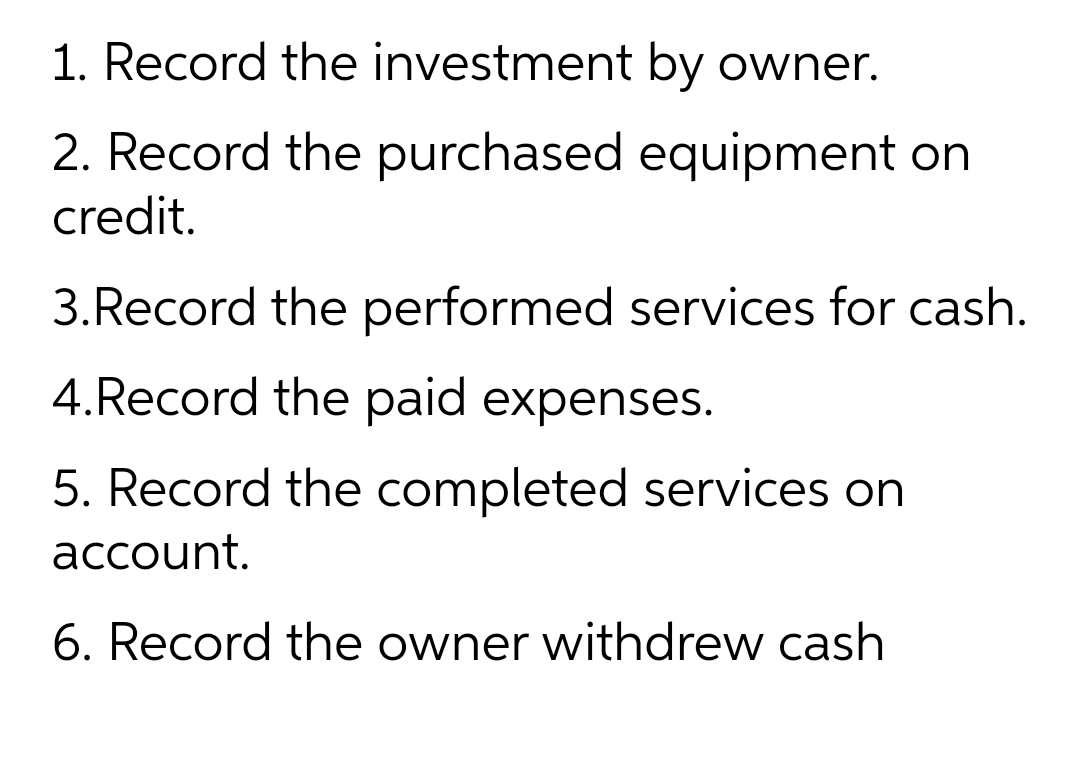 1. Record the investment by owner.
2. Record the purchased equipment on
credit.
3.Record the performed services for cash.
4.Record the paid expenses.
5. Record the completed services on
account.
6. Record the owner withdrew cash
