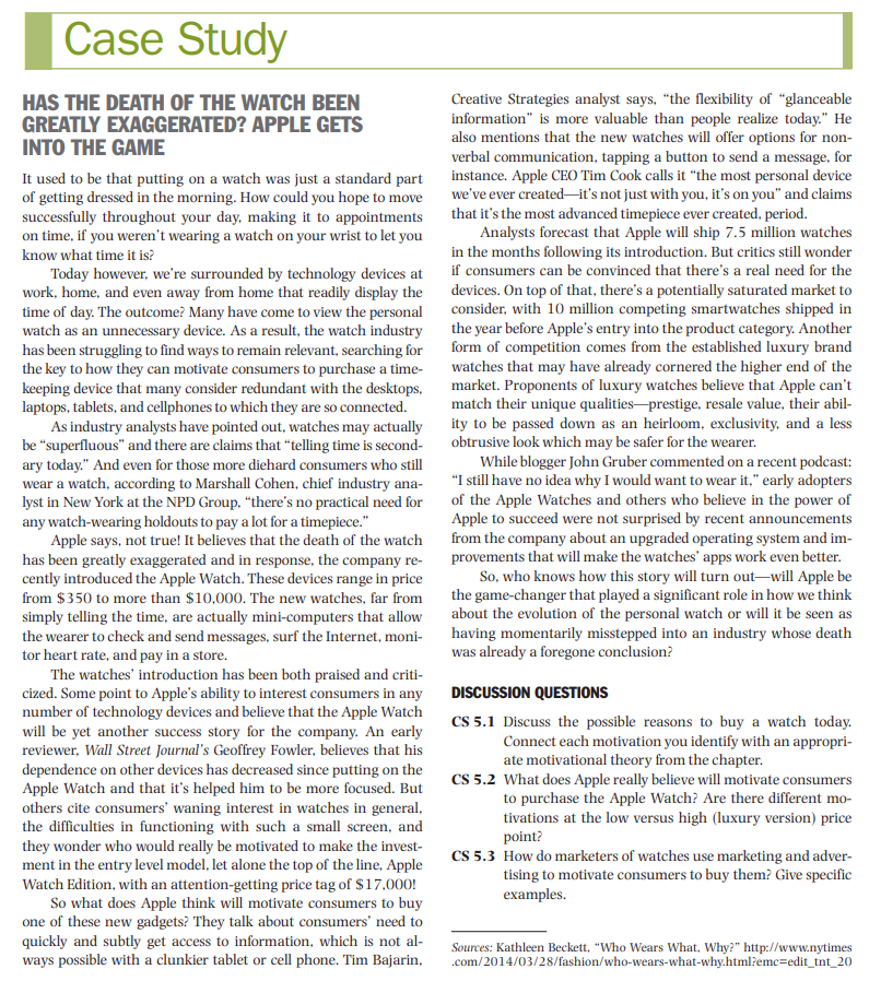 Case Study
HAS THE DEATH OF THE WATCH BEEN
GREATLY EXAGGERATED? APPLE GETS
INTO THE GAME
It used to be that putting on a watch was just a standard part
of getting dressed in the morning. How could you hope to move
successfully throughout your day, making it to appointments
on time, if you weren't wearing a watch on your wrist to let you
know what time it is?
Today however, we're surrounded by technology devices at
work, home, and even away from home that readily display the
time of day. The outcome? Many have come to view the personal
watch as an unnecessary device. As a result, the watch industry
has been struggling to find ways to remain relevant, searching for
the key to how they can motivate consumers to purchase a time-
keeping device that many consider redundant with the desktops,
laptops, tablets, and cellphones to which they are so connected.
As industry analysts have pointed out, watches may actually
be "superfluous" and there are claims that "telling time is second-
ary today." And even for those more diehard consumers who still
wear a watch, according to Marshall Cohen, chief industry ana-
lyst in New York at the NPD Group, "there's no practical need for
any watch-wearing holdouts to pay a lot for a timepiece."
Apple says, not true! It believes that the death of the watch
has been greatly exaggerated and in response, the company re-
cently introduced the Apple Watch. These devices range in price
from $350 to more than $10,000. The new watches, far from
simply telling the time, are actually mini-computers that allow
the wearer to check and send messages, surf the Internet, moni-
tor heart rate, and pay in a store.
The watches' introduction has been both praised and criti-
cized. Some point to Apple's ability to interest consumers in any
number of technology devices and believe that the Apple Watch
will be yet another success story for the company. An early
reviewer, Wall Street Journal's Geoffrey Fowler, believes that his
dependence on other devices has decreased since putting on the
Apple Watch and that it's helped him to be more focused. But
others cite consumers' waning interest in watches in general,
the difficulties in functioning with such a small screen, and
they wonder who would really be motivated to make the invest-
ment in the entry level model, let alone the top of the line, Apple
Watch Edition, with an attention-getting price tag of $17,000!
So what does Apple think will motivate consumers to buy
one of these new gadgets? They talk about consumers' need to
quickly and subtly get access to information, which is not al-
ways possible with a clunkier tablet or cell phone. Tim Bajarin,
Creative Strategies analyst says, "the flexibility of "glanceable
information" is more valuable than people realize today." He
also mentions that the new watches will offer options for non-
verbal communication, tapping a button to send a message, for
instance. Apple CEO Tim Cook calls it "the most personal device
we've ever created it's not just with you, it's on you" and claims
that it's the most advanced timepiece ever created, period.
Analysts forecast that Apple will ship 7.5 million watches
in the months following its introduction. But critics still wonder
if consumers can be convinced that there's a real need for the
devices. On top of that, there's a potentially saturated market to
consider, with 10 million competing smartwatches shipped in
the year before Apple's entry into the product category. Another
form of competition comes from the established luxury brand
watches that may have already cornered the higher end of the
market. Proponents of luxury watches believe that Apple can't
match their unique qualities prestige, resale value, their abil-
ity to be passed down as an heirloom, exclusivity, and a less
obtrusive look which may be safer for the wearer.
While blogger John Gruber commented on a recent podcast:
"I still have no idea why I would want to wear it," early adopters
of the Apple Watches and others who believe in the power of
Apple to succeed were not surprised by recent announcements
from the company about an upgraded operating system and im-
provements that will make the watches' apps work even better.
So, who knows how this story will turn out-will Apple be
the game-changer that played a significant role in how we think
about the evolution of the personal watch or will it be seen as
having momentarily misstepped into an industry whose death
was already a foregone conclusion?
DISCUSSION QUESTIONS
CS 5.1 Discuss the possible reasons to buy a watch today.
Connect each motivation you identify with an appropri-
ate motivational theory from the chapter.
CS 5.2 What does Apple really believe will motivate consumers
to purchase the Apple Watch? Are there different mo-
tivations at the low versus high (luxury version) price
point?
CS 5.3 How do marketers of watches use marketing and adver-
tising to motivate consumers to buy them? Give specific
examples.
Sources: Kathleen Beckett. "Who Wears What, Why?" http://www.nytimes
.com/2014/03/28/fashion/who-wears-what-why.html?emc=edit_tnt_20