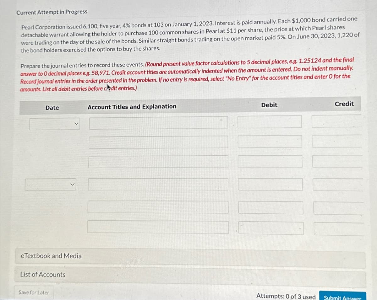 Current Attempt in Progress
Pearl Corporation issued 6,100, five year, 4% bonds at 103 on January 1, 2023. Interest is paid annually. Each $1,000 bond carried one
detachable warrant allowing the holder to purchase 100 common shares in Pearl at $11 per share, the price at which Pearl shares
were trading on the day of the sale of the bonds. Similar straight bonds trading on the open market paid 5%. On June 30, 2023, 1,220 of
the bond holders exercised the options to buy the shares.
Prepare the journal entries to record these events. (Round present value factor calculations to 5 decimal places, e.g. 1.25124 and the final
answer to 0 decimal places e.g. 58,971. Credit account titles are automatically indented when the amount is entered. Do not indent manually.
Record journal entries in the order presented in the problem. If no entry is required, select "No Entry" for the account titles and enter O for the
amounts. List all debit entries before cdit entries.)
Date
eTextbook and Media
List of Accounts
Save for Later
Account Titles and Explanation
Debit
Attempts: 0 of 3 used
Credit
Submit Answer