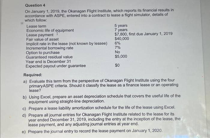 Question 4
On January 1, 2019, the Okanagan Flight Institute, which reports its financial results in
accordance with ASPE, entered into a contract to lease a flight simulator, details of
which follow:
Lease term
Economic life of equipment
Lease payment
Fair value of asset
Implicit rate in the lease (not known by lessee)
Incremental borrowing rate
Option to purchase
Guaranteed residual value
Year end is December 31
Expected payout under guarantee
5 years
7 years
$7,800, first due January 1, 2019
$40,000
6%
7%
No
$5,000
$0
Required:
a) Evaluate this term from the perspective of Okanagan Flight Institute using the four
primaryASPE criteria. Should it classify the lease as a finance lease or an operating
lease?
b) Using Excel, prepare an asset depreciation schedule that covers the useful life of the
equipment using straight-line depreciation.
c) Prepare a lease liability amortization schedule for the life of the lease using Excel.
d) Prepare all journal entries for Okanagan Flight Institute related to the lease for its
year ended December 31, 2019, including the entry at the inception of the lease, the
lease payment, and any adjusting journal entries at year end.
e) Prepare the journal entry to record the lease payment on January 1, 2020.