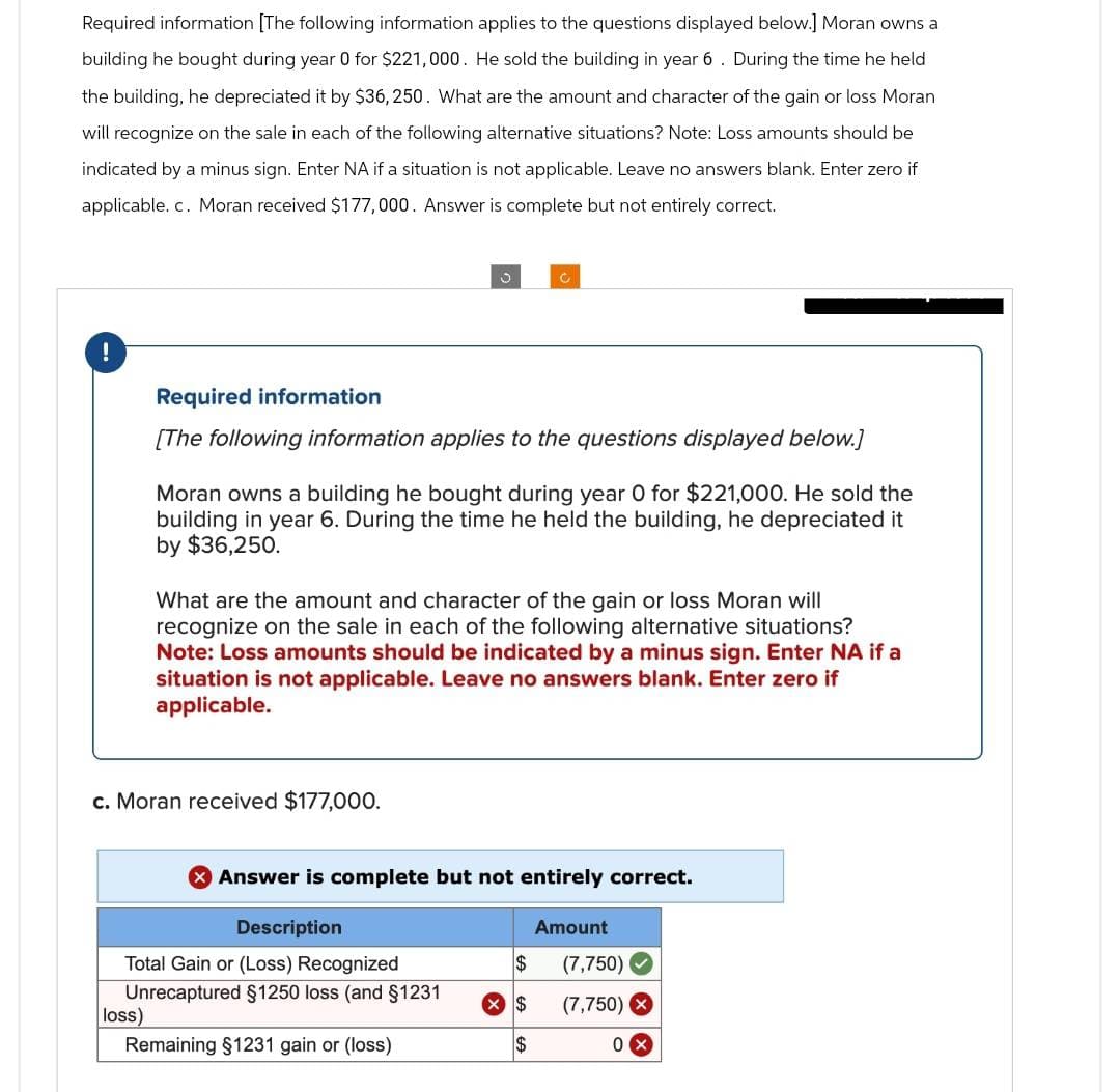 Required information [The following information applies to the questions displayed below.] Moran owns a
building he bought during year 0 for $221,000. He sold the building in year 6. During the time he held
the building, he depreciated it by $36,250. What are the amount and character of the gain or loss Moran
will recognize on the sale in each of the following alternative situations? Note: Loss amounts should be
indicated by a minus sign. Enter NA if a situation is not applicable. Leave no answers blank. Enter zero if
applicable. c. Moran received $177,000. Answer is complete but not entirely correct.
Required information
[The following information applies to the questions displayed below.]
loss)
J
Moran owns a building he bought during year 0 for $221,000. He sold the
building in year 6. During the time he held the building, he depreciated it
by $36,250.
c. Moran received $177,000.
What are the amount and character of the gain or loss Moran will
recognize on the sale in each of the following alternative situations?
Note: Loss amounts should be indicated by a minus sign. Enter NA if a
situation is not applicable. Leave no answers blank. Enter zero if
applicable.
Description
Total Gain or (Loss) Recognized
Unrecaptured §1250 loss (and §1231
Remaining §1231 gain or (loss)
Answer is complete but not entirely correct.
$
$
$
Amount
(7,750)
(7,750) X
0x