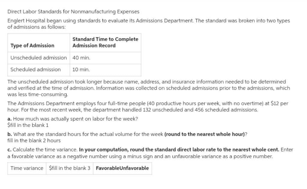 Direct Labor Standards for Nonmanufacturing Expenses
Englert Hospital began using standards to evaluate its Admissions Department. The standard was broken into two types
of admissions as follows:
Standard Time to Complete
Admission Record
Type of Admission
Unscheduled admission
40 min.
Scheduled admission 10 min.
The unscheduled admission took longer because name, address, and insurance information needed to be determined
and verified at the time of admission. Information was collected on scheduled admissions prior to the admissions, which
was less time-consuming.
The Admissions Department employs four full-time people (40 productive hours per week, with no overtime) at $12 per
hour. For the most recent week, the department handled 132 unscheduled and 456 scheduled admissions.
a. How much was actually spent on labor for the week?
$fill in the blank 1
b. What are the standard hours for the actual volume for the week (round to the nearest whole hour)?
fill in the blank 2 hours
c. Calculate the time variance. In your computation, round the standard direct labor rate to the nearest whole cent. Enter
a favorable variance as a negative number using a minus sign and an unfavorable variance as a positive number.
Time variance $fill in the blank 3 FavorableUnfavorable