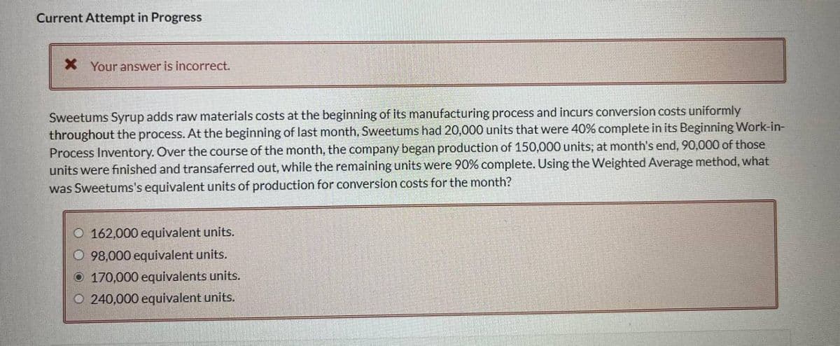 Current Attempt in Progress
* Your answer is incorrect.
Sweetums Syrup adds raw materials costs at the beginning of its manufacturing process and incurs conversion costs uniformly
throughout the process. At the beginning of last month, Sweetums had 20,000 units that were 40% complete in its Beginning Work-in-
Process Inventory. Over the course of the month, the company began production of 150,000 units; at month's end, 90,000 of those
units were finished and transaferred out, while the remaining units were 90% complete. Using the Weighted Average method, what
was Sweetums's equivalent units of production for conversion costs for the month?
O 162,000 equivalent units.
98,000 equivalent units.
O 170,000 equivalents units.
O240,000 equivalent units.