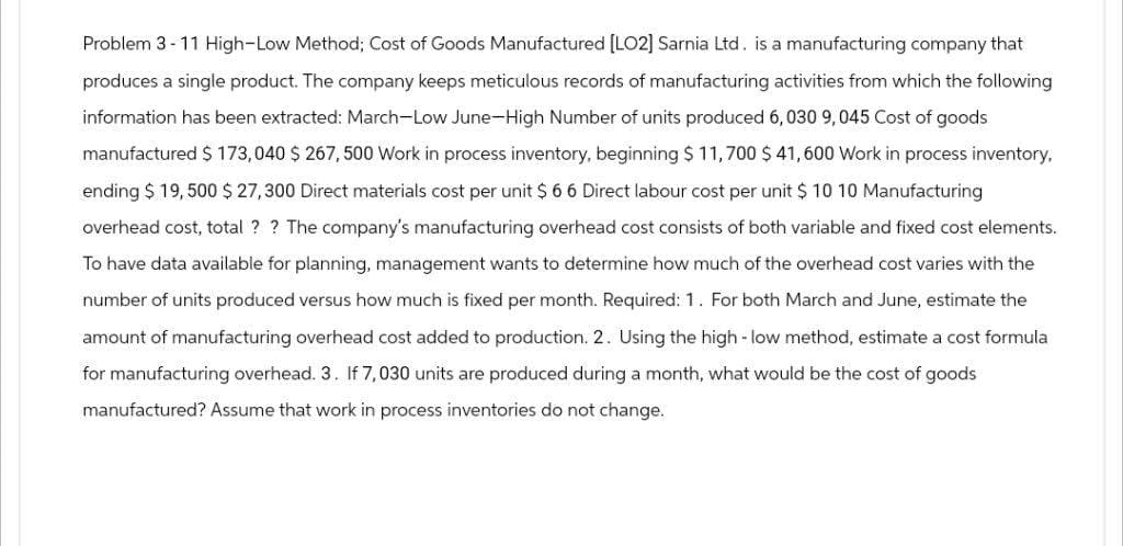 Problem 3-11 High-Low Method; Cost of Goods Manufactured [LO2] Sarnia Ltd. is a manufacturing company that
produces a single product. The company keeps meticulous records of manufacturing activities from which the following
information has been extracted: March-Low June-High Number of units produced 6,030 9, 045 Cost of goods
manufactured $ 173,040 $ 267, 500 Work in process inventory, beginning $ 11,700 $ 41,600 Work in process inventory,
ending $ 19,500 $ 27,300 Direct materials cost per unit $ 6 6 Direct labour cost per unit $ 10 10 Manufacturing
overhead cost, total? ? The company's manufacturing overhead cost consists of both variable and fixed cost elements.
To have data available for planning, management wants to determine how much of the overhead cost varies with the
number of units produced versus how much is fixed per month. Required: 1. For both March and June, estimate the
amount of manufacturing overhead cost added to production. 2. Using the high-low method, estimate a cost formula
for manufacturing overhead. 3. If 7,030 units are produced during a month, what would be the cost of goods
manufactured? Assume that work in process inventories do not change.