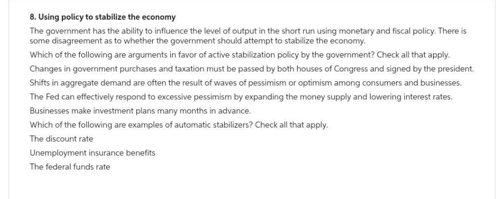 8. Using policy to stabilize the economy
The government has the ability to influence the level of output in the short run using monetary and fiscal policy. There is
some disagreement as to whether the government should attempt to stabilize the economy.
Which of the following are arguments in favor of active stabilization policy by the government? Check all that apply.
Changes in government purchases and taxation must be passed by both houses of Congress and signed by the president.
Shifts in aggregate demand are often the result of waves of pessimism or optimism among consumers and businesses.
The Fed can effectively respond to excessive pessimism by expanding the money supply and lowering interest rates.
Businesses make investment plans many months in advance.
Which of the following are examples of automatic stabilizers? Check all that apply.
The discount rate
Unemployment insurance benefits
The federal funds rate