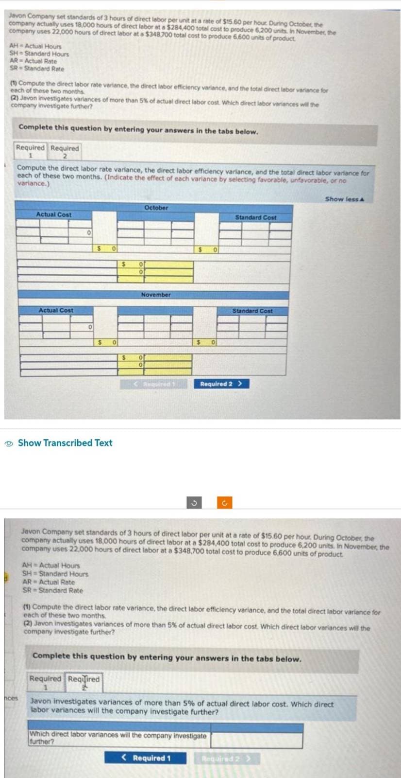 Javon Company set standards of 3 hours of direct labor per unit at a rate of $15.60 per hour. During October, the
company actually uses 18,000 hours of direct labor at a $284,400 total cost to produce 6,200 units. In November, the
company uses 22,000 hours of direct labor at a $348,700 total cost to produce 6,600 units of product
AH-Actual Hours
SH-Standard Hours
AR- Actual Rate
SR Standard Rate
(1) Compute the direct labor rate variance, the direct labor efficiency variance, and the total direct labor variance for
each of these two months
(2) Javon investigates variances of more than 5% of actual direct labor cost. Which direct labor variances will the
company investigate further?
Complete this question by entering your answers in the tabs below.
Required Required
1
2
Compute the direct labor rate variance, the direct labor efficiency variance, and the total direct labor variance for
each of these two months. (Indicate the effect of each variance by selecting favorable, unfavorable, or no
variance.)
hces
Actual Cost
Actual Cost
0
0
$
$
Show Transcribed Text
AH Actual Hours
SH-Standard Hours
AR Actual Rate
SR Standard Rate
0
0
$
Required Required
1
$
0
0
October
November
0
0
< Required 1
$
3
$ 0
0
< Required 1
Standard Cost
Required 2 >
C
Javon Company set standards of 3 hours of direct labor per unit at a rate of $15.60 per hour. During October, the
company actually uses 18,000 hours of direct labor at a $284,400 total cost to produce 6,200 units. In November, the
company uses 22,000 hours of direct labor at a $348,700 total cost to produce 6,600 units of product.
Standard Cost
Which direct labor variances will the company investigate
further?
(1) Compute the direct labor rate variance, the direct labor efficiency variance, and the total direct labor variance for
each of these two months.
(2) Javon investigates variances of more than 5% of actual direct labor cost. Which direct labor variances will the
company investigate further?
Complete this question by entering your answers in the tabs below.
Show less A
Javon investigates variances of more than 5% of actual direct labor cost. Which direct
labor variances will the company investigate further?
Required 2 >