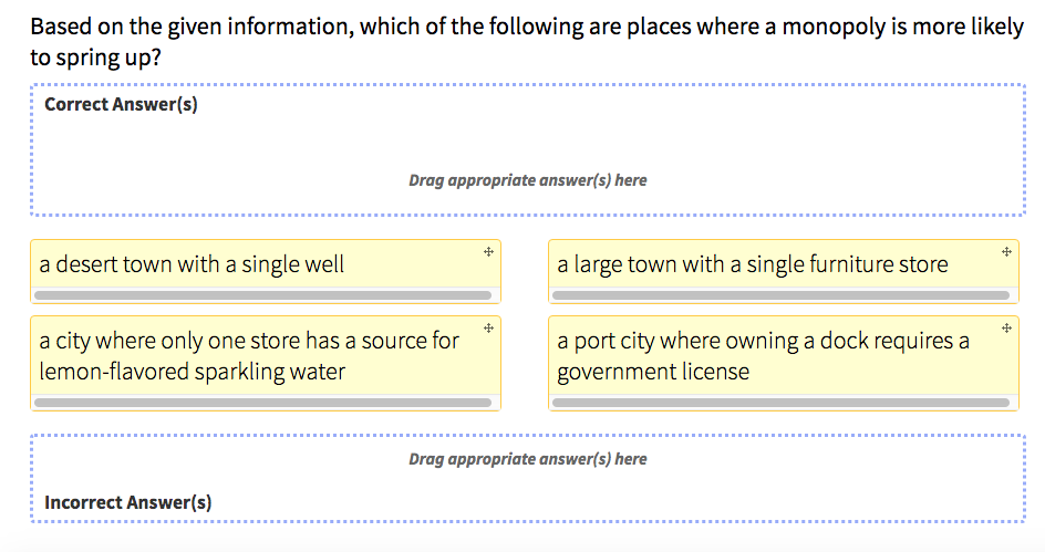 Based on the given information, which of the following are places where a monopoly is more likely
to spring up?
Correct Answer(s)
a desert town with a single well
Drag appropriate answer(s) here
a city where only one store has a source for
lemon-flavored sparkling water
Incorrect Answer(s)
++
a large town with a single furniture store
a port city where owning a dock requires a
government license
Drag appropriate answer(s) here