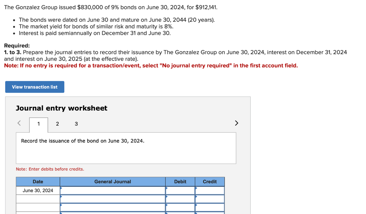 The Gonzalez Group issued $830,000 of 9% bonds on June 30, 2024, for $912,141.
• The bonds were dated on June 30 and mature on June 30, 2044 (20 years).
• The market yield for bonds of similar risk and maturity is 8%.
• Interest is paid semiannually on December 31 and June 30.
Required:
1. to 3. Prepare the journal entries to record their issuance by The Gonzalez Group on June 30, 2024, interest on December 31, 2024
and interest on June 30, 2025 (at the effective rate).
Note: If no entry is required for a transaction/event, select "No journal entry required" in the first account field.
View transaction list
Journal entry worksheet
1
2
3
Record the issuance of the bond on June 30, 2024.
Date
June 30, 2024
Note: Enter debits before credits.
General Journal
Debit
Credit