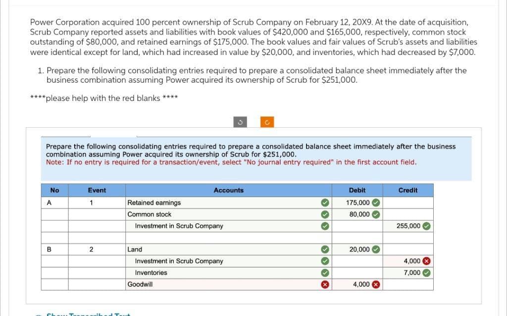 Power Corporation acquired 100 percent ownership of Scrub Company on February 12, 20X9. At the date of acquisition,
Scrub Company reported assets and liabilities with book values of $420,000 and $165,000, respectively, common stock
outstanding of $80,000, and retained earnings of $175,000. The book values and fair values of Scrub's assets and liabilities
were identical except for land, which had increased in value by $20,000, and inventories, which had decreased by $7,000.
1. Prepare the following consolidating entries required to prepare a consolidated balance sheet immediately after the
business combination assuming Power acquired its ownership of Scrub for $251,000.
****please help with the red blanks ****
Prepare the following consolidating entries required to prepare a consolidated balance sheet immediately after the business
combination assuming Power acquired its ownership of Scrub for $251,000.
Note: If no entry is required for a transaction/event, select "No journal entry required" in the first account field.
No
A
B
Event
1
2
Retained earnings
Common stock
Investment in Scrub Company
Land
Accounts
Investment in Scrub Company
Inventories
Goodwill
✓
✓
✓
✓
X
Debit
175,000✔
80,000✔
20,000✔
4,000 X
Credit
255,000✔
4,000 X
7,000✓