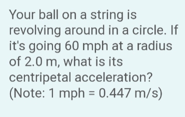 Your ball on a string is
revolving around in a circle. If
it's going 60 mph at a radius
of 2.0 m, what is its
centripetal acceleration?
(Note: 1 mph = 0.447 m/s)