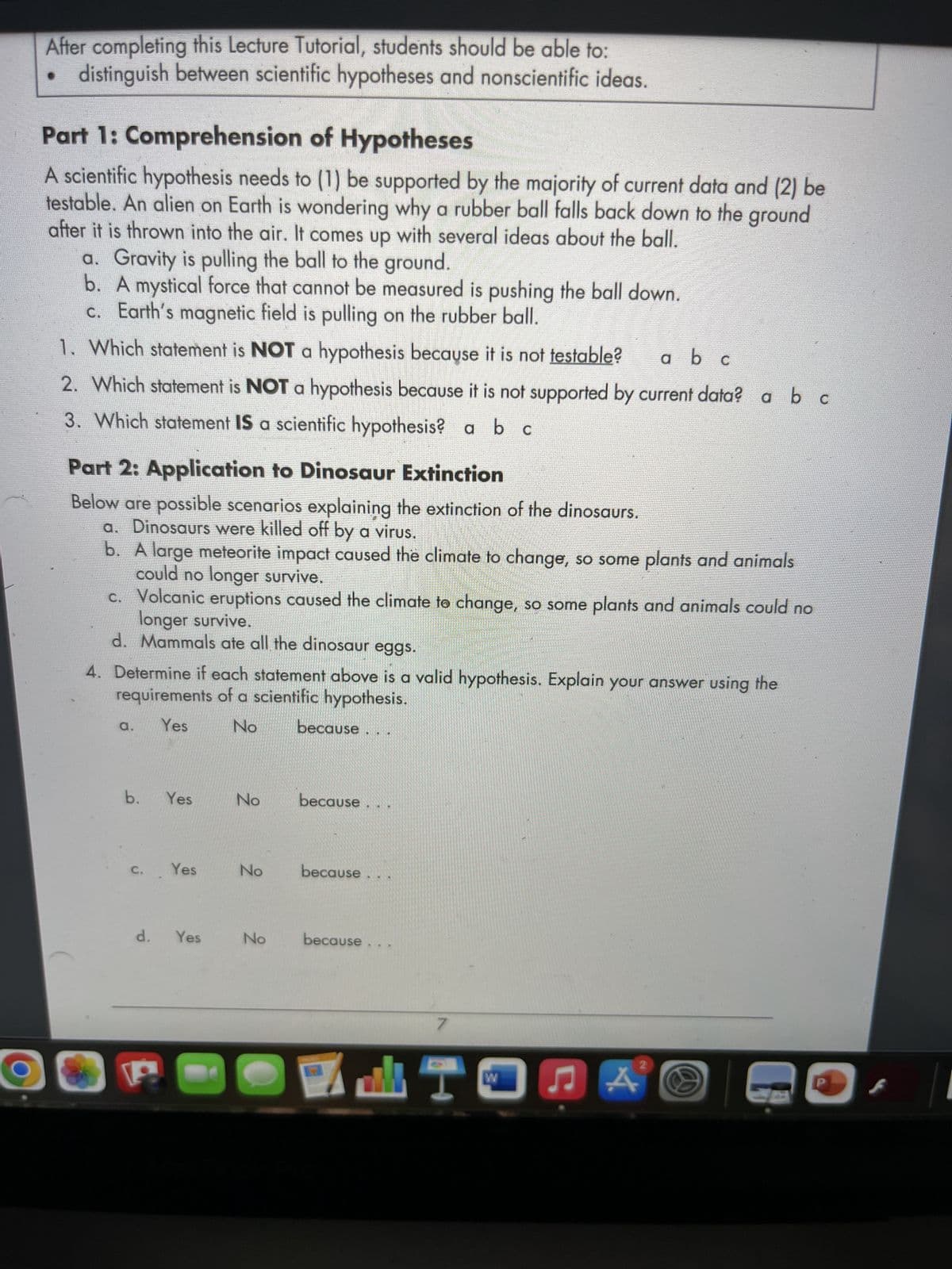 After completing this Lecture Tutorial, students should be able to:
distinguish between scientific hypotheses and nonscientific ideas.
Part 1: Comprehension of Hypotheses
A scientific hypothesis needs to (1) be supported by the majority of current data and (2) be
testable. An alien on Earth is wondering why a rubber ball falls back down to the ground
after it is thrown into the air. It comes up with several ideas about the ball.
a. Gravity is pulling the ball to the ground.
b.
A mystical force that cannot be measured is pushing the ball down.
c.
Earth's magnetic field is pulling on the rubber ball.
1. Which statement is NOT a hypothesis because it is not testable? a b c
2. Which statement is NOT a hypothesis because it is not supported by current data? a b c
3. Which statement IS a scientific hypothesis? a b c
Part 2: Application to Dinosaur Extinction
Below are possible scenarios explaining the extinction of the dinosaurs.
a. Dinosaurs were killed off by a virus.
b. A large meteorite impact caused the climate to change, so some plants and animals
could no longer survive.
c. Volcanic eruptions caused the climate to change, so some plants and animals could no
longer survive.
d. Mammals ate all the dinosaur eggs.
4. Determine if each statement above is a valid hypothesis. Explain your answer using the
requirements of a scientific hypothesis.
a.
Yes
No
because
b. Yes
because
because
because
DA A
Yes
d. Yes
No
No
No
7
I
W
F