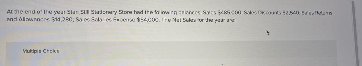 At the end of the year Stan Still Stationery Store had the following balances: Sales $485,000; Sales Discounts $2,540; Sales Returns
and Allowances $14,280; Sales Salaries Expense $54,000. The Net Sales for the year are:
Multiple Choice
