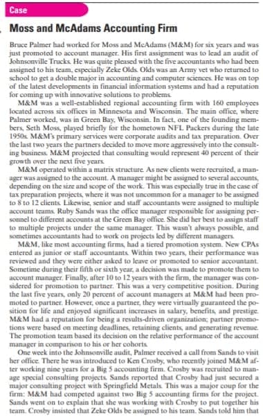 Case
Moss and McAdams Accounting Firm
Bruce Palmer had worked for Moss and McAdams (M&M) for six years and was
just promoted to account manager. His first assignment was to lead an audit of
Johnsonville Trucks He was quite pleased with the five accountants who had been
assigned to his teum, especially Zeke Olds. Olds was an Army vet who returned to
school to get a double major in accounting and computer sciences He was on top
of the latest developments in financial information systems and had a reputation
for coming up with innovative solutions to problems
M&M was a well-established regional accounting firm with 160 employees
located across six offices in Minnesota and Wisconsin. The main office, where
Palmer worked, was in Green Bay, Wisconsin. In fact, one of the founding mem-
bers, Seth Moss, played briefly for the hometown NFL Packers during the late
1950s. M&M's primary services were corporate audits and tax preparation. Over
the last two years the partners decided to move more aggressively into the consult-
ing business. M&M projected that consulting would represent 40 percent of their
growth over the next five years.
M&M operated within a matrix structure As new clients were recruited, a man-
ager was assigned to the account. A manager might be assigned to several accounts,
depending on the size and scope of the work. This was especially true in the case of
tax preparation projects, where it was not uncommon for a manager to be assigned
to 8 to 12 clients Likewise, senior and staff accountants were assigned to multiple
account teams. Ruby Sands was the office manager responsible for assigning per-
sonnel to different accounts at the Green Bay office. She did her best to assign staff
to multiple projects under the same manager. This wasn't always possible, and
sometimes accountants had to work on projects led by different managers
M&M, like most accounting firms, had a tiered promotion system. New CPAS
entered as junior or staff accountants Within two years, their performance was
reviewed and they were either asked to leave or promoted to senior accountant.
Sometime during their fifth or sixth year, a decision was made to promote them to
account manager. Finally, after 10 to 12 years with the firm, the manager was con-
sidered for promotion to partner. This was a very competitive position. During
the last five years, only 20 percent of account managers at M&M had been pro-
moted to partner. However, once a partner, they were virtually guaranteed the po-
sition for life and enjoyed significant increases in salary, benefits, and prestige
M&M had a reputation for being a results-driven organization; partner promo-
tions were based on meeting deadlines, retaining clients, and generating revenue.
The promotion team based its decision on the relative performance of the account
manager in comparison to his or her cohorts
One week into the Johnsonville audit, Palmer received a call from Sands to visit
her office. There he was introduced to Ken Crosby, who recently joined M&M af-
ter working nine years for a Big 5 accounting firm. Crosby was recruited to man-
age special consulting projects. Sands reported that Crosby had just secured a
major consulting project with Springfield Metals. This was a major coup for the
firm: M&M had competed against two Big 5 accounting firms for the project.
Sands went on to explain that she was working with Crosby to put together his
team. Crosby insisted that Zeke Olds be assigned to his team. Sands told him that
