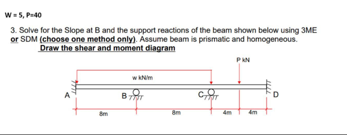 W = 5, P=40
3. Solve for the Slope at B and the support reactions of the beam shown below using 3ME
or SDM (choose one method only). Assume beam is prismatic and homogeneous.
Draw the shear and moment diagram
P kN
w kN/m
A
B-
8m
8m
4m
4m
