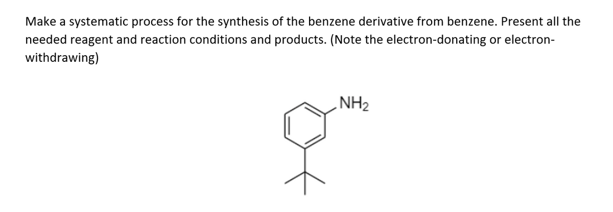 Make a systematic process for the synthesis of the benzene derivative from benzene. Present all the
needed reagent and reaction conditions and products. (Note the electron-donating or electron-
withdrawing)
NH2
