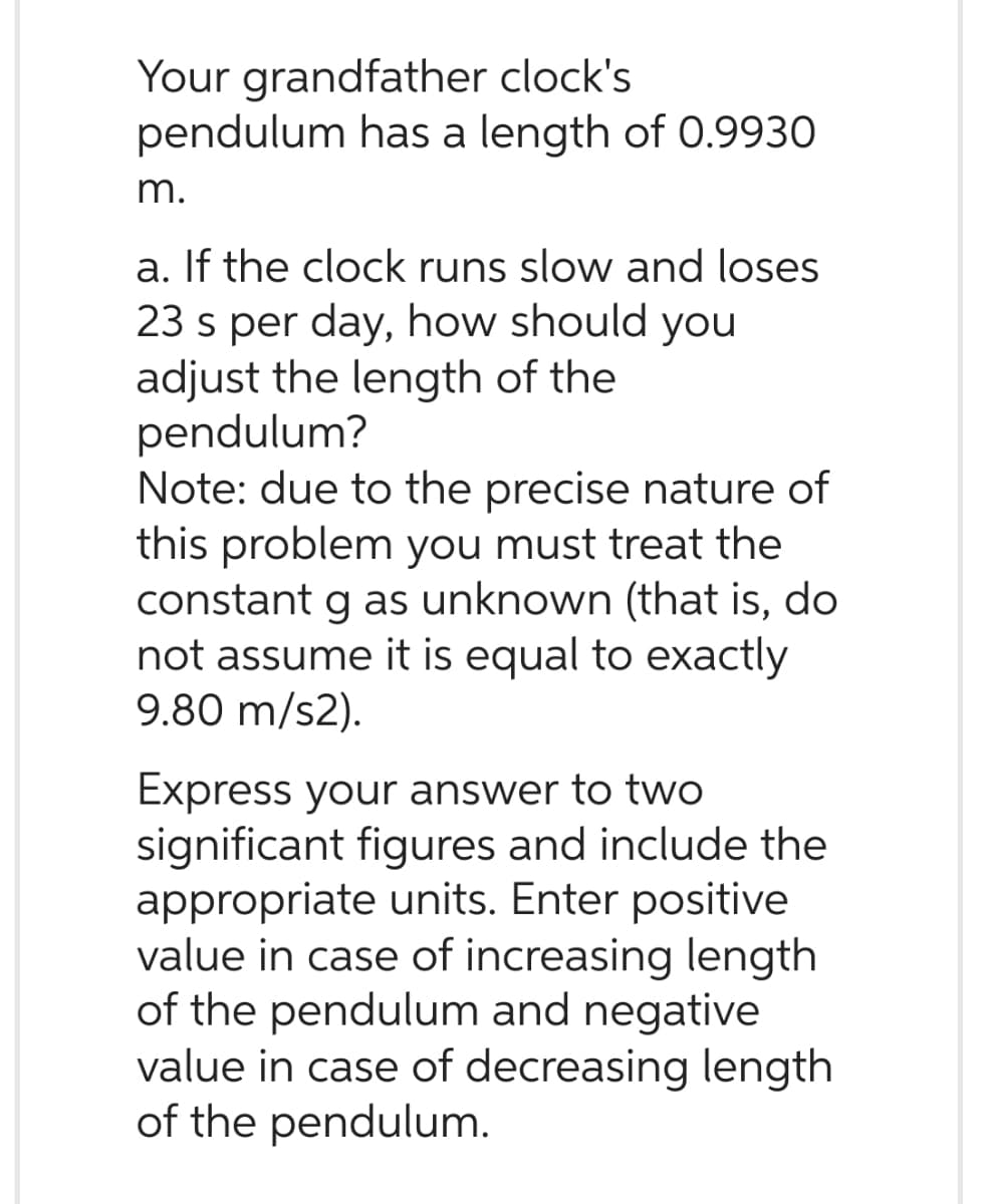 Your grandfather clock's
pendulum has a length of 0.9930
m.
a. If the clock runs slow and loses
23 s per day, how should you
adjust the length of the
pendulum?
Note: due to the precise nature of
this problem you must treat the
constant g as unknown (that is, do
not assume it is equal to exactly
9.80 m/s2).
Express your answer to two
significant figures and include the
appropriate units. Enter positive
value in case of increasing length
of the pendulum and negative
value in case of decreasing length
of the pendulum.