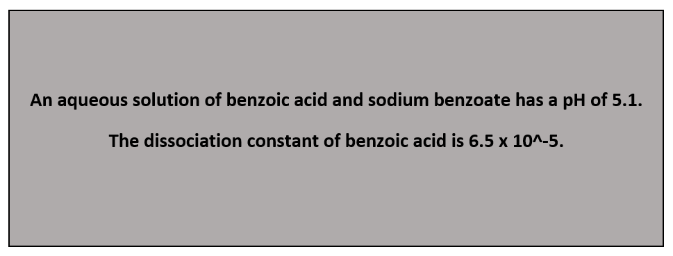 An aqueous solution of benzoic acid and sodium benzoate has a pH of 5.1.
The dissociation constant of benzoic acid is 6.5 x 10^-5.
