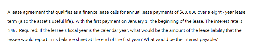 A lease agreement that qualifies as a finance lease calls for annual lease payments of $60,000 over a eight-year lease
term (also the asset's useful life), with the first payment on January 1, the beginning of the lease. The interest rate is
4%. Required: If the lessee's fiscal year is the calendar year, what would be the amount of the lease liability that the
lessee would report in its balance sheet at the end of the first year? What would be the interest payable?