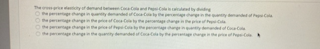 The cross-price elasticity of demand between Coca-Cola and Pepsi-Cola is calculated by dividing
O the percentage change in quantity demanded of Coca-Cola by the percentage change in the quantity demanded of Pepsi-Cola.
the percentage change in the price of Coca-Cola by the percentage change in the price of Pepsi-Cola.
the percentage change in the price of Pepsi-Cola by the percentage change in quantity demanded of Coca-Cola
the percentage change in the quantity demanded of Coca-Cola by the percentage change in the price of Pepsi-Cola.