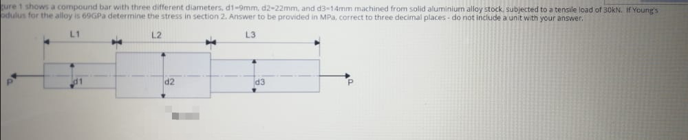 ure 1 shows a compound bar with three different diameters, d1-9mm, d2-22mm, and d3-14mm machined from solid aluminium alloy stock, subjected to a tensile load of 30KN. If Young's
odulus for the alloy is 69GPa determine the stress in section 2. Answer to be provided in MPa, correct to three decimal places - do not include a unit with your answer.
L1
L2
L3
d2
d3
