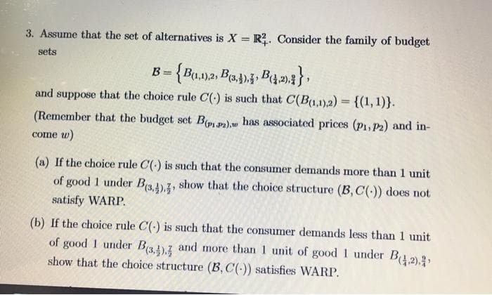 3. Assume that the set of alternatives is X = R2. Consider the family of budget
sets
B = {B(1,1),2, B3,4), B(4,2).}
and suppose that the choice rule C(-) is such that C(B(1,1),2)= {(1, 1)}.
(Remember that the budget set B(pipa).w has associated prices (P1, P2) and in-
come w)
(a) If the choice rule C() is such that the consumer demands more than 1 unit.
of good 1 under B(3,4)., show that the choice structure (B, C(-)) does not
satisfy WARP.
(b) If the choice rule C() is such that the consumer demands less than 1 unit
of good I under B(3,4), and more than 1 unit of good 1 under B(2).
show that the choice structure (B, C(-)) satisfies WARP.