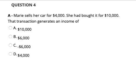 QUESTION 4
A - Marie sells her car for $4,000. She had bought it for $10,000.
That transaction generates an income of
ⒸA $10,000
B. $6,000
C. $6,000
OD. $4,000