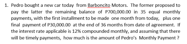 1. Pedro bought a new car today from Barboncito Motors. The former proposed to
pay the latter the remaining balance of P700,000.00 in 35 equal monthly
payments, with the first installment to be made one month from today, plus one
final payment of P30,000.00 at the end of 36 months from date of agreement. If
the interest rate applicable is 12% compounded monthly, and assuming that there
will be timely payments, how much is the amount of Pedro's Monthly Payment ?