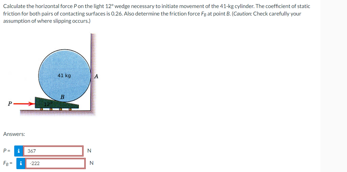 Calculate the horizontal force P on the light 12° wedge necessary to initiate movement of the 41-kg cylinder. The coefficient of static
friction for both pairs of contacting surfaces is 0.26. Also determine the friction force FB at point B. (Caution: Check carefully your
assumption of where slipping occurs.)
P
Answers:
P=
FB=
i 367
i -222
41 kg
B
N
N
A