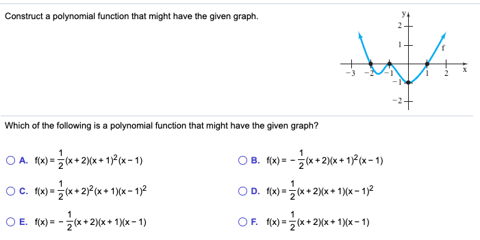 Construct a polynomial function that might have the given graph.
y.
2
X
-1
Which of the following is a polynomial function that might have the given graph?
1
O A. f(x) =(x+2)(x + 1)² (x – 1)
O B. f(x) = -(x +2)(x + 1)²(x – 1)
1
Oc. (x) =(x+ 2)²(x+ 1)(x - 1)2
OD. f(x) =(x+2)(x+ 1)(x – 1)2
1
O E. f(x) = -(x + 2)(x + 1)(x- 1)
OF. f(x) = (x+ 2)(x+ 1)(x- 1)

