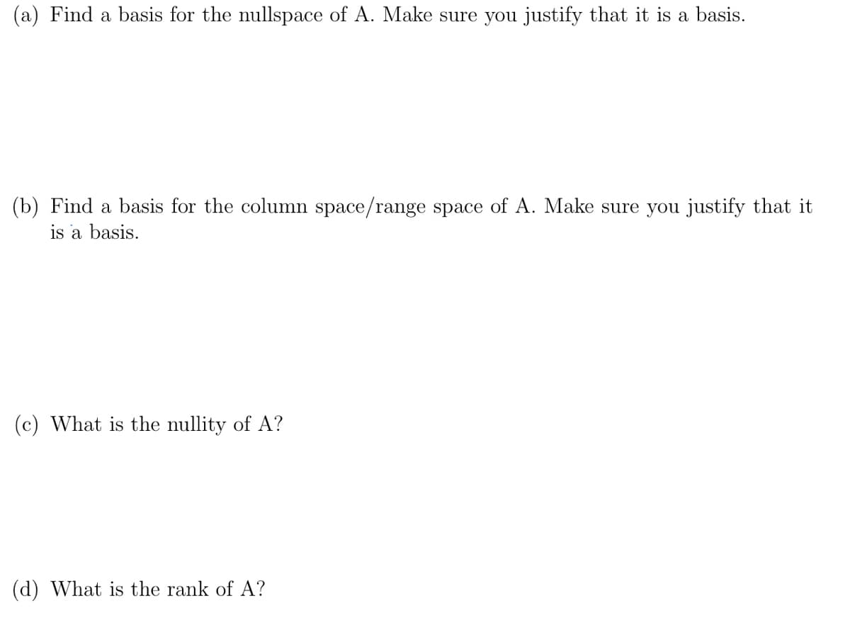 (a) Find a basis for the nullspace of A. Make sure you justify that it is a basis.
(b) Find a basis for the column space/range space of A. Make sure you justify that it
is a basis.
(c) What is the nullity of A?
(d) What is the rank of A?