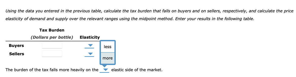 Using the data you entered in the previous table, calculate the tax burden that falls on buyers and on sellers, respectively, and calculate the price
elasticity of demand and supply over the relevant ranges using the midpoint method. Enter your results in the following table.
Tax Burden
(Dollars per bottle)
Elasticity
Buyers
less
Sellers
more
The burden of the tax falls more heavily on the
elastic side of the market.
