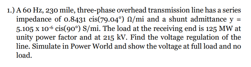 1.) A 60 Hz, 230 mile, three-phase overhead transmission line has a series
impedance of o.8431 cis(79.04°) N/mi and a shunt admittance y =
5.105 x 10-6 cis(90°) S/mi. The load at the receiving end is 125 MW at
unity power factor and at 215 kV. Find the voltage regulation of the
line. Simulate in Power World and show the voltage at full load and no
load.
%3D
