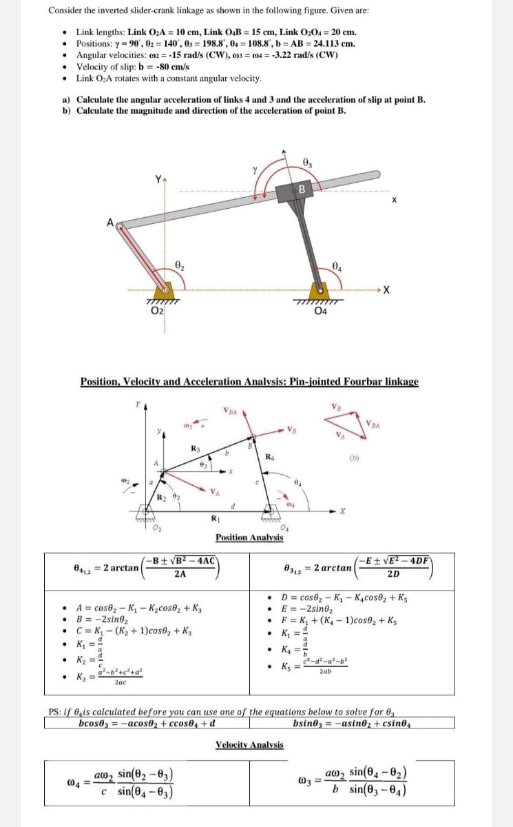 Consider the inverted slider-crank linkage as shown in the following figure. Given are:
Link lengths: Link O₂A = 10 cm, Link O4B = 15 cm, Link O2O4 = 20 cm.
Positions: y=90, 02 = 140, 03198.8", 04 = 108.8, b = AB = 24.113 cm.
Angular velocities: (02-15 rad/s (CW), 003 004 = -3.22 rad/s (CW)
Velocity of slip: b = -80 cm/s
=
⚫ Link O₂A rotates with a constant angular velocity.
a) Calculate the angular acceleration of links 4 and 3 and the acceleration of slip at point B.
b) Calculate the magnitude and direction of the acceleration of point B.
YA
02
Ꮎ,
03
B
X
04
04
Position, Velocity and Acceleration Analysis: Pin-jointed Fourbar linkage
Y
VBA
R3
R4
VBA
R2
d
x
R₁
04
Position Analysis
-B±√B²-4AC
-E±√E²-4DF
0412
=2arctan
03,2 = 2 arctan
2D
2A
A
cos02-K₁ - K₂cos02 + K3
B = -2sin02
⚫ C=K₁- (K₂+ 1)cos02 + K3
⚫D = cose₂-K₁ - K₁cose₂ + K5
E = -2sin02
F
• K₁ =
K₁+(K-1)cos02 + K5
.
K₁ =
• K₂
a²-b²+c²+d²
⚫ K3
2ac
• K₁₁ =
c2-d²-a²-b2
⚫ K5
2ab
PS: if 0 is calculated before you can use one of the equations below to solve for 03
bcos03-acos02+ccos04+d
bsin03=-asin02 + csin04
Velocity Analysis
aw2 sin(02-03)
004
c sin(04-03)
a
003
sin(04-0₂)
b sin(03-04)
