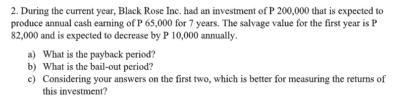 2. During the current year, Black Rose Inc. had an investment of P 200,000 that is expected to
produce annual cash earning of P 65,000 for 7 years. The salvage value for the first year is P
82,000 and is expected to decrease by P 10,000 annually.
a) What is the payback period?
b) What is the bail-out period?
c) Considering your answers on the first two, which is better for measuring the returns of
this investment?