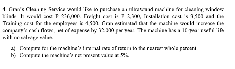 4. Gran's Cleaning Service would like to purchase an ultrasound machine for cleaning window
blinds. It would cost P 236,000. Freight cost is P 2,300, Installation cost is 3,500 and the
Training cost for the employees is 4,500. Gran estimated that the machine would increase the
company's cash flows, net of expense by 32,000 per year. The machine has a 10-year useful life
with no salvage value.
a) Compute for the machine's internal rate of return to the nearest whole percent.
b) Compute the machine's net present value at 5%.